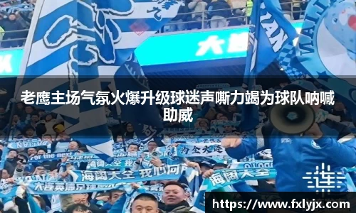 老鹰主场气氛火爆升级球迷声嘶力竭为球队呐喊助威