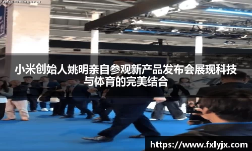 小米创始人姚明亲自参观新产品发布会展现科技与体育的完美结合